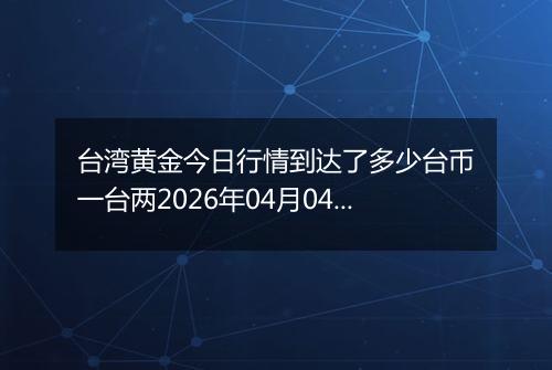 台湾黄金今日行情到达了多少台币一台两2026年04月04日