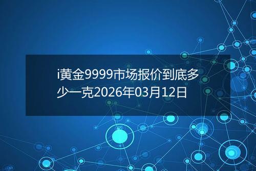 i黄金9999市场报价到底多少一克2026年03月12日