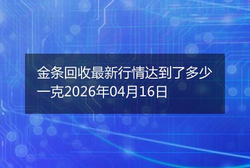 金条回收最新行情达到了多少一克2026年04月16日
