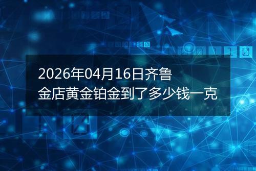 2026年04月16日齐鲁金店黄金铂金到了多少钱一克