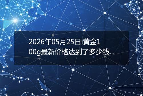 2026年05月25日i黄金100g最新价格达到了多少钱一克