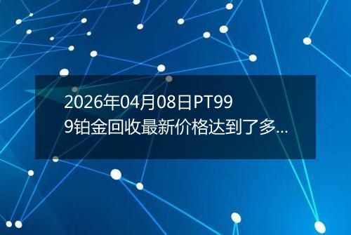 2026年04月08日PT999铂金回收最新价格达到了多少钱一克