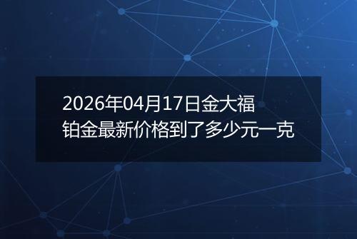 2026年04月17日金大福铂金最新价格到了多少元一克