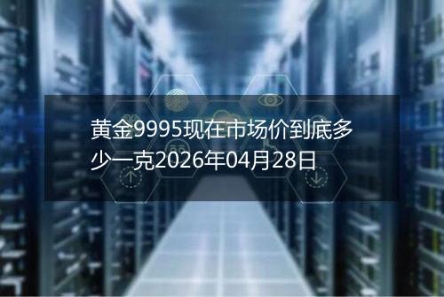 黄金9995现在市场价到底多少一克2026年04月28日