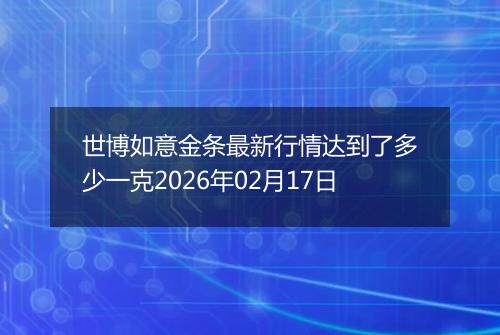 世博如意金条最新行情达到了多少一克2026年02月17日