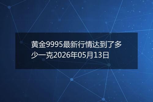 黄金9995最新行情达到了多少一克2026年05月13日