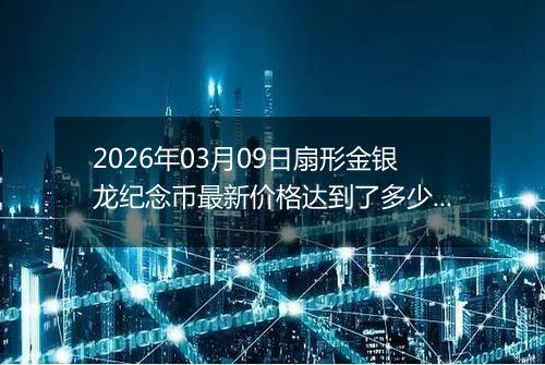 2026年03月09日扇形金银龙纪念币最新价格达到了多少元一个
