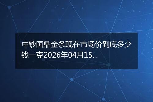 中钞国鼎金条现在市场价到底多少钱一克2026年04月15日