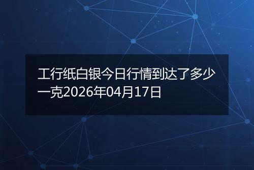 工行纸白银今日行情到达了多少一克2026年04月17日