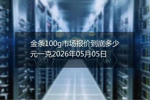 金条100g市场报价到底多少元一克2026年05月05日