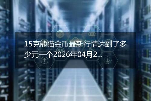 15克熊猫金币最新行情达到了多少元一个2026年04月23日