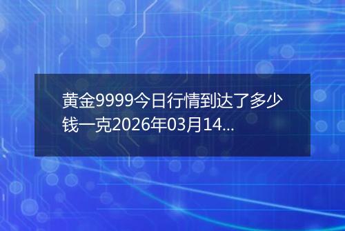 黄金9999今日行情到达了多少钱一克2026年03月14日