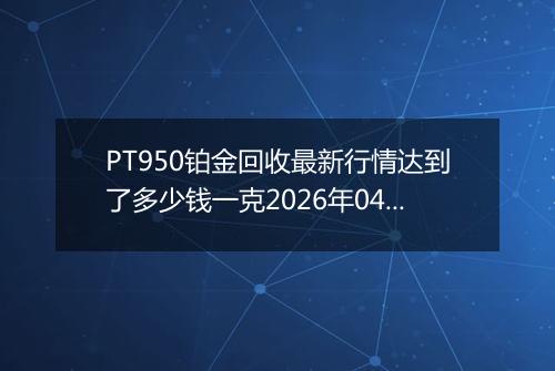 PT950铂金回收最新行情达到了多少钱一克2026年04月17日