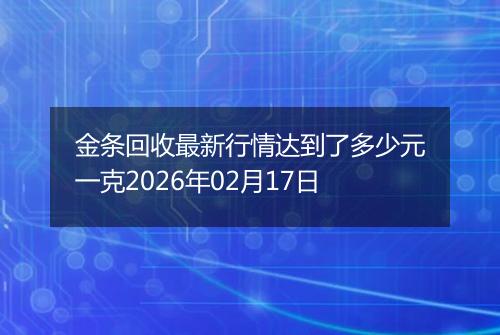 金条回收最新行情达到了多少元一克2026年02月17日