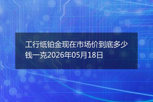 工行纸铂金现在市场价到底多少钱一克2026年05月18日