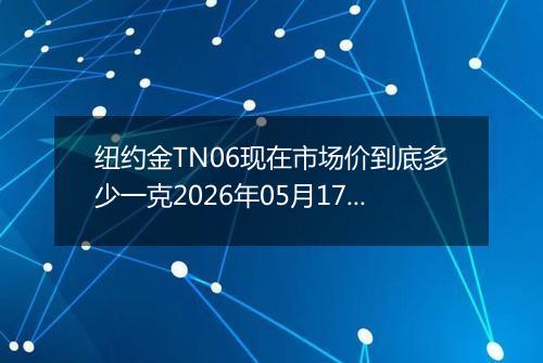 纽约金TN06现在市场价到底多少一克2026年05月17日
