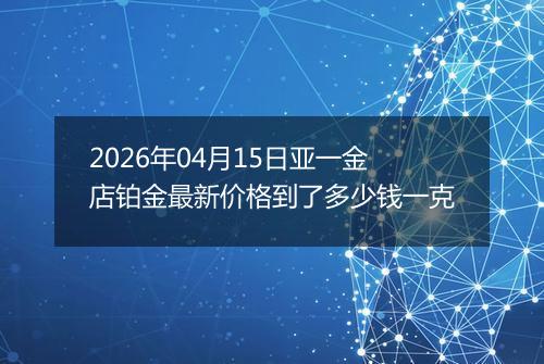 2026年04月15日亚一金店铂金最新价格到了多少钱一克