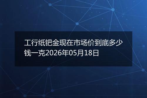 工行纸钯金现在市场价到底多少钱一克2026年05月18日