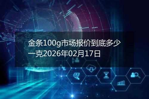 金条100g市场报价到底多少一克2026年02月17日