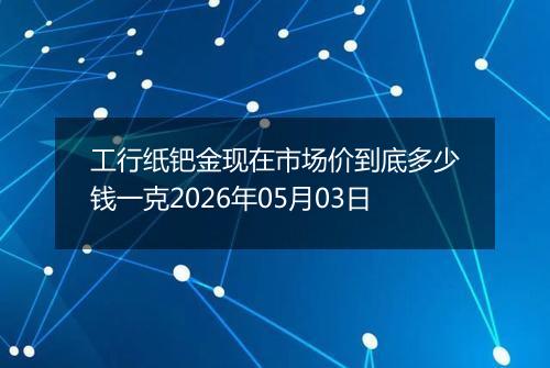 工行纸钯金现在市场价到底多少钱一克2026年05月03日