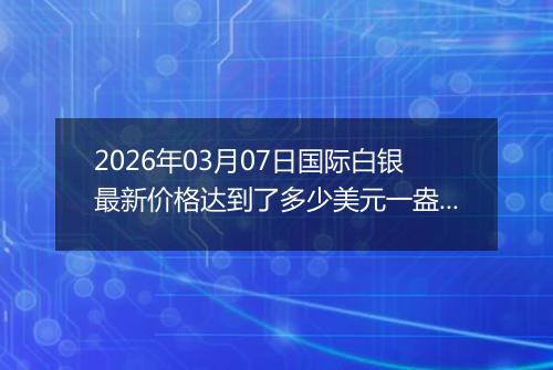 2026年03月07日国际白银最新价格达到了多少美元一盎司