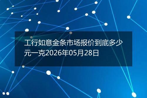 工行如意金条市场报价到底多少元一克2026年05月28日
