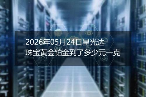 2026年05月24日星光达珠宝黄金铂金到了多少元一克