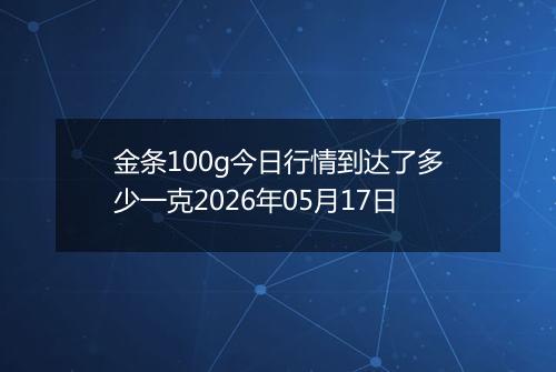 金条100g今日行情到达了多少一克2026年05月17日