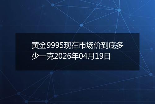黄金9995现在市场价到底多少一克2026年04月19日