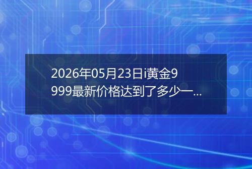 2026年05月23日i黄金9999最新价格达到了多少一克