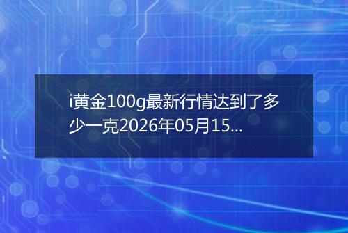 i黄金100g最新行情达到了多少一克2026年05月15日