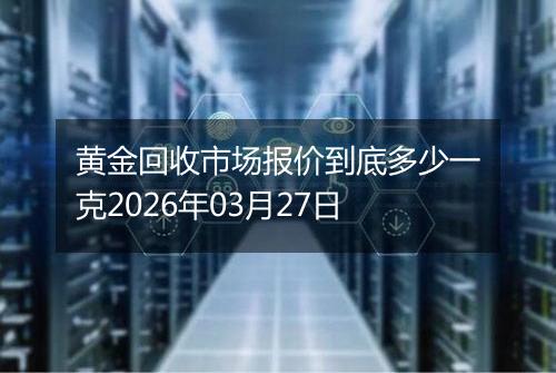黄金回收市场报价到底多少一克2026年03月27日