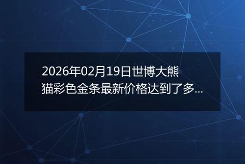 2026年02月19日世博大熊猫彩色金条最新价格达到了多少一克