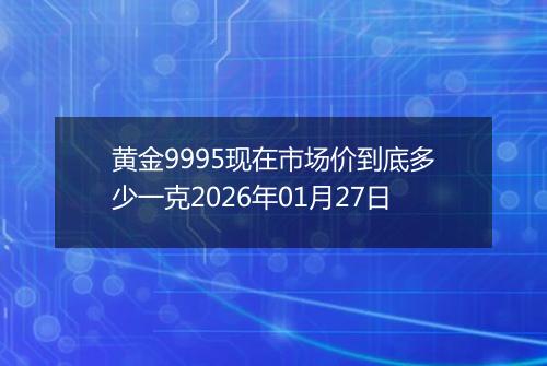 黄金9995现在市场价到底多少一克2026年01月27日