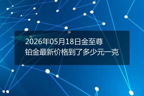 2026年05月18日金至尊铂金最新价格到了多少元一克