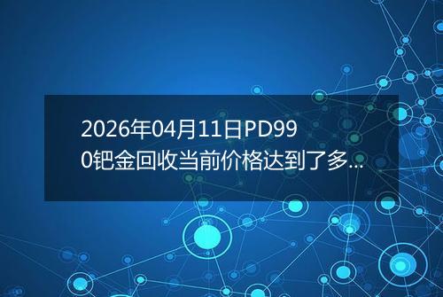 2026年04月11日PD990钯金回收当前价格达到了多少一克2026年04月11日