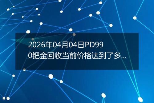 2026年04月04日PD990钯金回收当前价格达到了多少元一克2026年04月04日