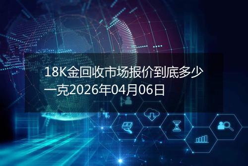 18K金回收市场报价到底多少一克2026年04月06日