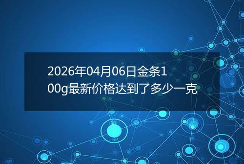 2026年04月06日金条100g最新价格达到了多少一克