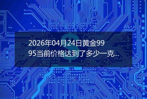 2026年04月24日黄金9995当前价格达到了多少一克2026年04月24日