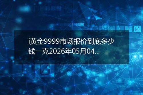 i黄金9999市场报价到底多少钱一克2026年05月04日