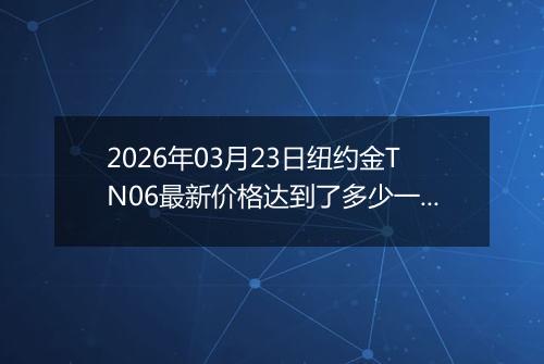 2026年03月23日纽约金TN06最新价格达到了多少一克