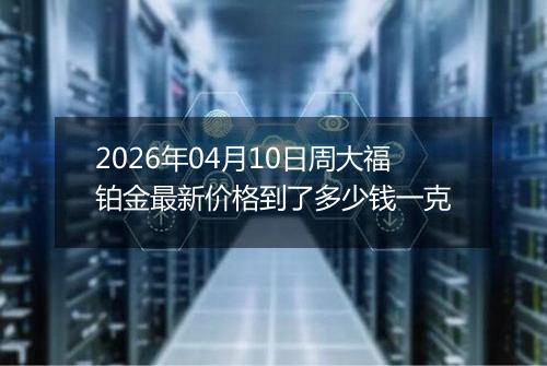 2026年04月10日周大福铂金最新价格到了多少钱一克