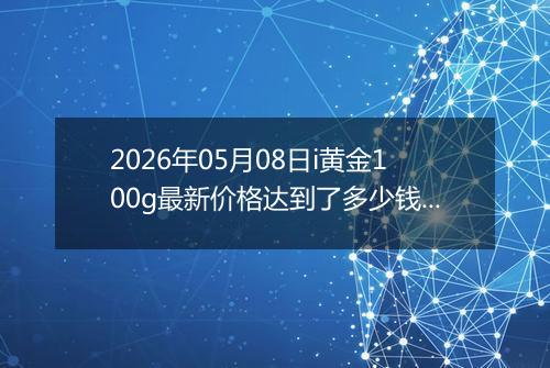 2026年05月08日i黄金100g最新价格达到了多少钱一克