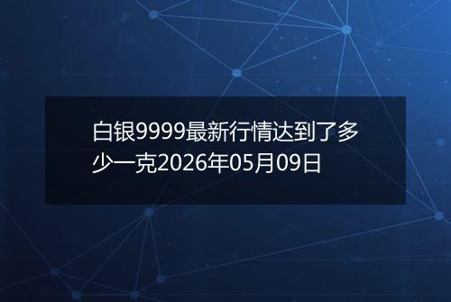 白银9999最新行情达到了多少一克2026年05月09日