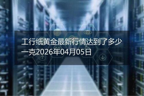 工行纸黄金最新行情达到了多少一克2026年04月05日
