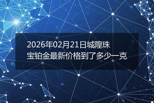 2026年02月21日城隍珠宝铂金最新价格到了多少一克