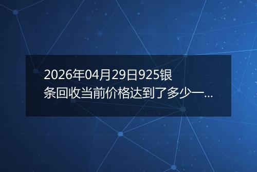2026年04月29日925银条回收当前价格达到了多少一克2026年04月29日