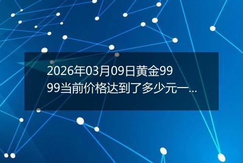 2026年03月09日黄金9999当前价格达到了多少元一克2026年03月09日