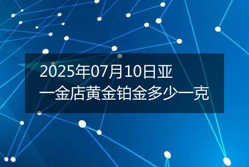 2025年07月10日亚一金店黄金铂金多少一克